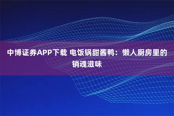 中博证券APP下载 电饭锅甜酱鸭：懒人厨房里的销魂滋味