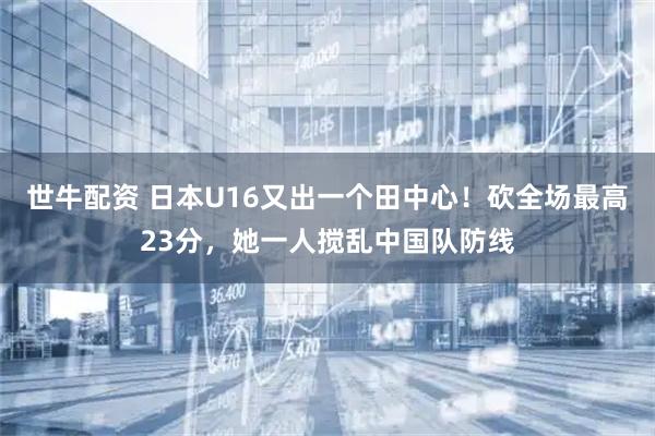 世牛配资 日本U16又出一个田中心！砍全场最高23分，她一人搅乱中国队防线