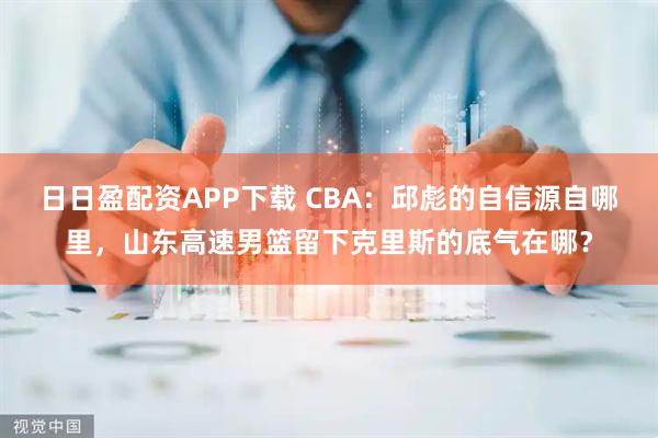 日日盈配资APP下载 CBA：邱彪的自信源自哪里，山东高速男篮留下克里斯的底气在哪？