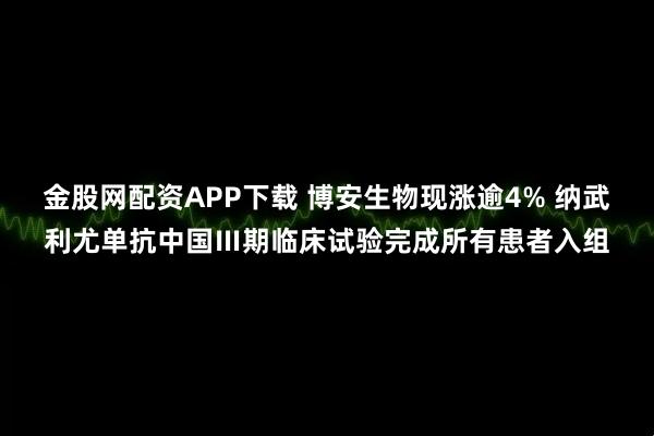 金股网配资APP下载 博安生物现涨逾4% 纳武利尤单抗中国Ⅲ期临床试验完成所有患者入组