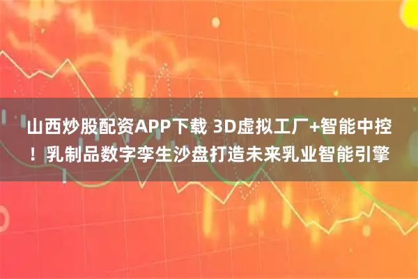 山西炒股配资APP下载 3D虚拟工厂+智能中控！乳制品数字孪生沙盘打造未来乳业智能引擎