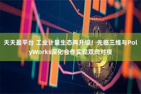 天天盈平台 工业计量生态再升级！先临三维与PolyWorks深化合作实现双向对接