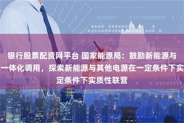 银行股票配资网平台 国家能源局：鼓励新能源与配建储能一体化调用，探索新能源与其他电源在一定条件下实质性联营