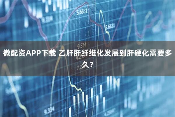 微配资APP下载 乙肝肝纤维化发展到肝硬化需要多久？