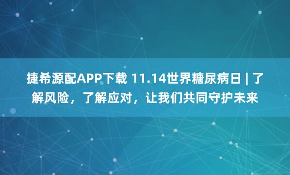 捷希源配APP下载 11.14世界糖尿病日 | 了解风险，了解应对，让我们共同守护未来