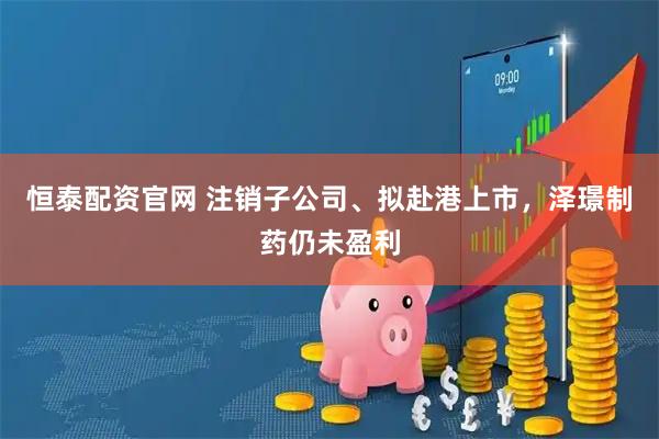 恒泰配资官网 注销子公司、拟赴港上市,泽璟制药仍未盈利