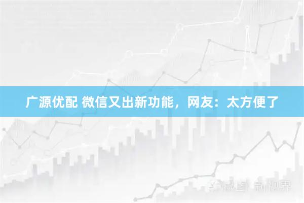 广源优配 微信又出新功能，网友：太方便了