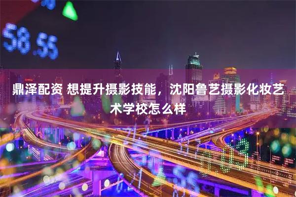 鼎泽配资 想提升摄影技能,沈阳鲁艺摄影化妆艺术学校怎么样