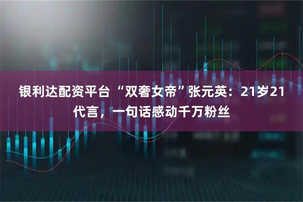 银利达配资平台 “双奢女帝”张元英：21岁21代言，一句话感动千万粉丝