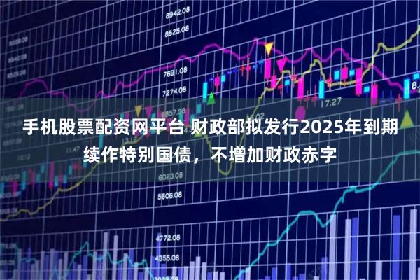 手机股票配资网平台 财政部拟发行2025年到期续作特别国债，不增加财政赤字