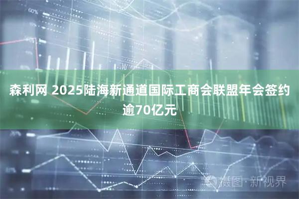 森利网 2025陆海新通道国际工商会联盟年会签约逾70亿元