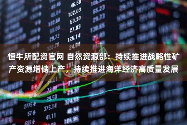 恒牛所配资官网 自然资源部：持续推进战略性矿产资源增储上产，持续推进海洋经济高质量发展
