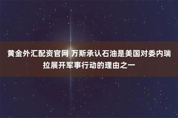 黄金外汇配资官网 万斯承认石油是美国对委内瑞拉展开军事行动的理由之一