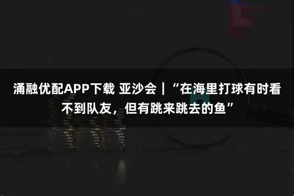 涌融优配APP下载 亚沙会｜“在海里打球有时看不到队友，但有跳来跳去的鱼”