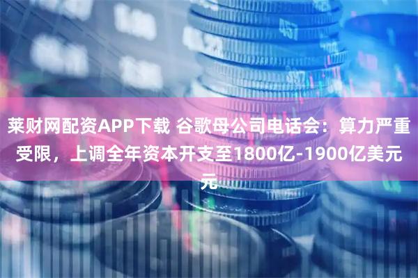 莱财网配资APP下载 谷歌母公司电话会：算力严重受限，上调全年资本开支至1800亿-1900亿美元