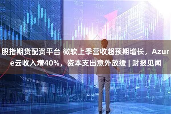 股指期货配资平台 微软上季营收超预期增长，Azure云收入增40%，资本支出意外放缓 | 财报见闻