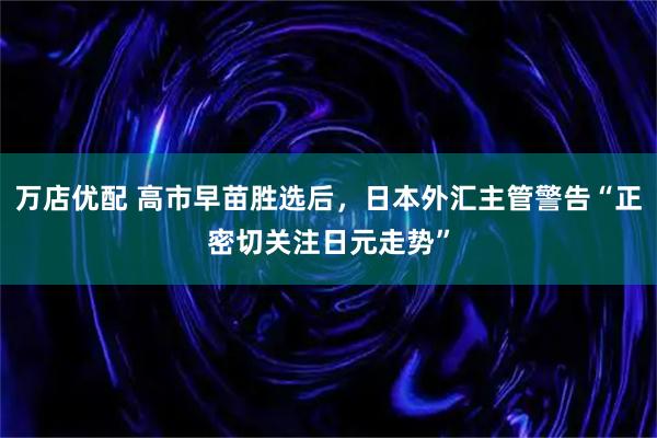 万店优配 高市早苗胜选后，日本外汇主管警告“正密切关注日元走势”