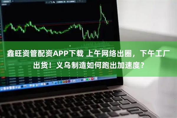 鑫旺资管配资APP下载 上午网络出圈，下午工厂出货！义乌制造如何跑出加速度？