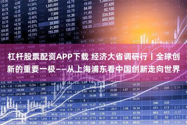 杠杆股票配资APP下载 经济大省调研行丨全球创新的重要一极——从上海浦东看中国创新走向世界