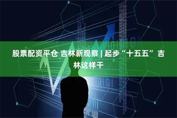股票配资平仓 吉林新观察 | 起步“十五五” 吉林这样干