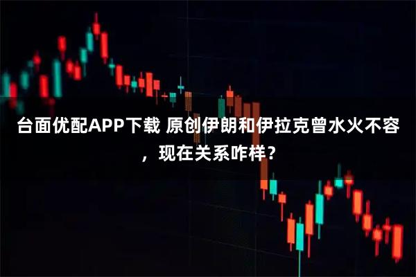 台面优配APP下载 原创伊朗和伊拉克曾水火不容，现在关系咋样？