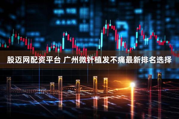 股迈网配资平台 广州微针植发不痛最新排名选择
