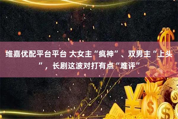 维嘉优配平台平台 大女主“疯神”、双男主“上头”,长剧这波对打有点“难评”
