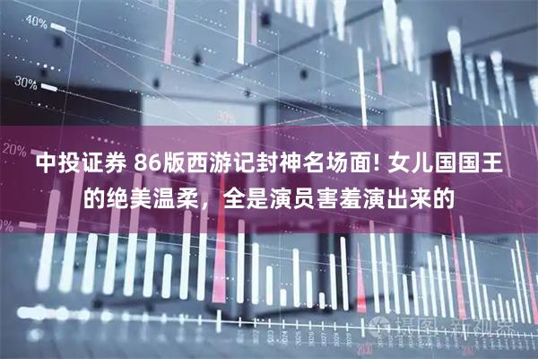 中投证券 86版西游记封神名场面! 女儿国国王的绝美温柔，全是演员害羞演出来的