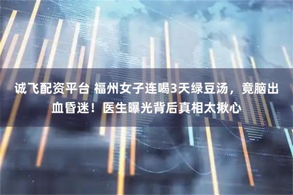 诚飞配资平台 福州女子连喝3天绿豆汤，竟脑出血昏迷！医生曝光背后真相太揪心