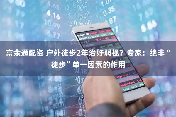 富余通配资 户外徒步2年治好弱视？专家：绝非“徒步”单一因素的作用