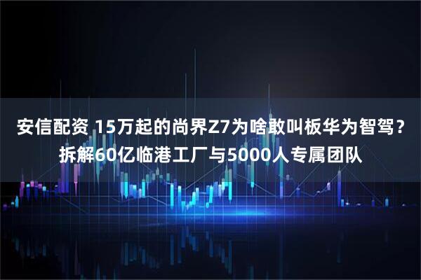 安信配资 15万起的尚界Z7为啥敢叫板华为智驾?拆解60亿临港工厂与5000人专属团队