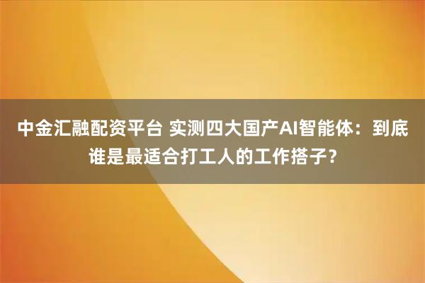 中金汇融配资平台 实测四大国产AI智能体:到底谁是最适合打工人的工作搭子?