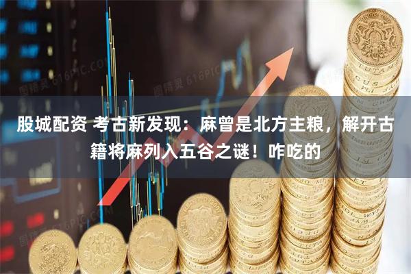 股城配资 考古新发现：麻曾是北方主粮，解开古籍将麻列入五谷之谜！咋吃的