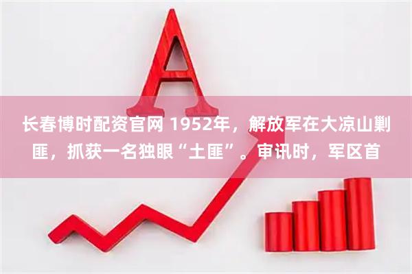 长春博时配资官网 1952年，解放军在大凉山剿匪，抓获一名独眼“土匪”。审讯时，军区首